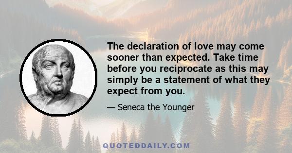 The declaration of love may come sooner than expected. Take time before you reciprocate as this may simply be a statement of what they expect from you.