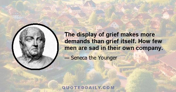 The display of grief makes more demands than grief itself. How few men are sad in their own company.