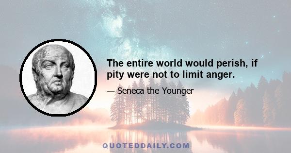 The entire world would perish, if pity were not to limit anger.