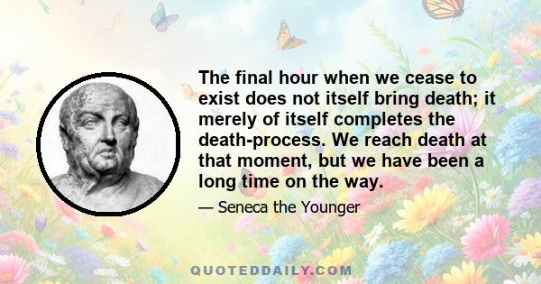 The final hour when we cease to exist does not itself bring death; it merely of itself completes the death-process. We reach death at that moment, but we have been a long time on the way.