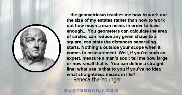 ...the geometrician teaches me how to work out the size of my estates rather than how to work out how much a man needs in order to have enough....You geometers can calculate the area of circles, can reduce any given