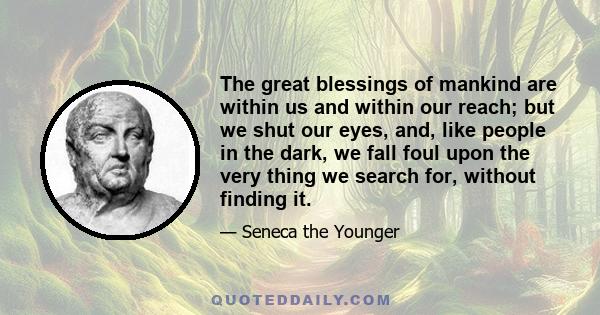 The great blessings of mankind are within us and within our reach; but we shut our eyes, and, like people in the dark, we fall foul upon the very thing we search for, without finding it.