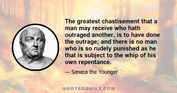 The greatest chastisement that a man may receive who hath outraged another, is to have done the outrage; and there is no man who is so rudely punished as he that is subject to the whip of his own repentance.