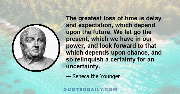 The greatest loss of time is delay and expectation, which depend upon the future. We let go the present, which we have in our power, and look forward to that which depends upon chance, and so relinquish a certainty for