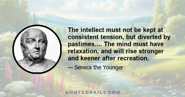 The intellect must not be kept at consistent tension, but diverted by pastimes.... The mind must have relaxation, and will rise stronger and keener after recreation.