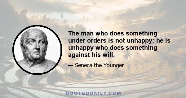 The man who does something under orders is not unhappy; he is unhappy who does something against his will.