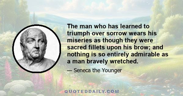 The man who has learned to triumph over sorrow wears his miseries as though they were sacred fillets upon his brow; and nothing is so entirely admirable as a man bravely wretched.