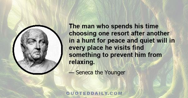 The man who spends his time choosing one resort after another in a hunt for peace and quiet will in every place he visits find something to prevent him from relaxing.