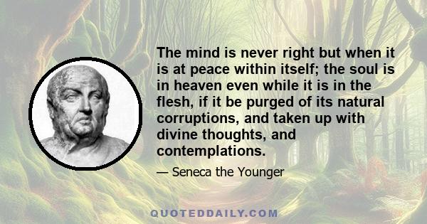 The mind is never right but when it is at peace within itself; the soul is in heaven even while it is in the flesh, if it be purged of its natural corruptions, and taken up with divine thoughts, and contemplations.