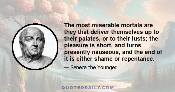 The most miserable mortals are they that deliver themselves up to their palates, or to their lusts; the pleasure is short, and turns presently nauseous, and the end of it is either shame or repentance.