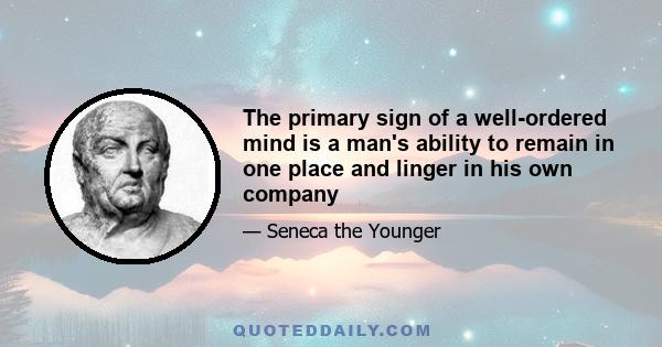 The primary sign of a well-ordered mind is a man's ability to remain in one place and linger in his own company