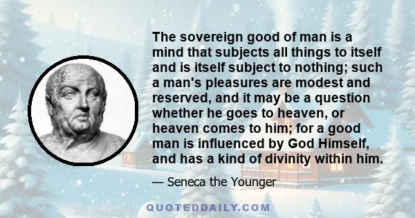 The sovereign good of man is a mind that subjects all things to itself and is itself subject to nothing; such a man's pleasures are modest and reserved, and it may be a question whether he goes to heaven, or heaven