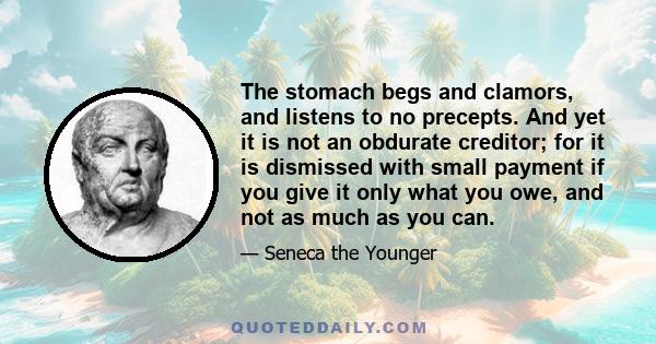 The stomach begs and clamors, and listens to no precepts. And yet it is not an obdurate creditor; for it is dismissed with small payment if you give it only what you owe, and not as much as you can.