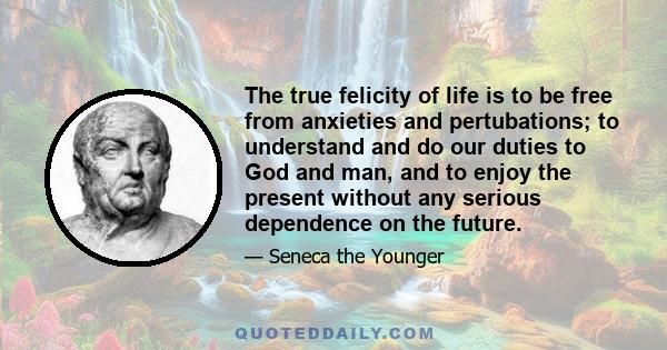 The true felicity of life is to be free from anxieties and pertubations; to understand and do our duties to God and man, and to enjoy the present without any serious dependence on the future.