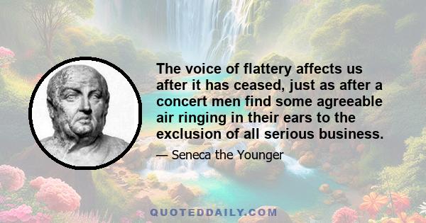 The voice of flattery affects us after it has ceased, just as after a concert men find some agreeable air ringing in their ears to the exclusion of all serious business.