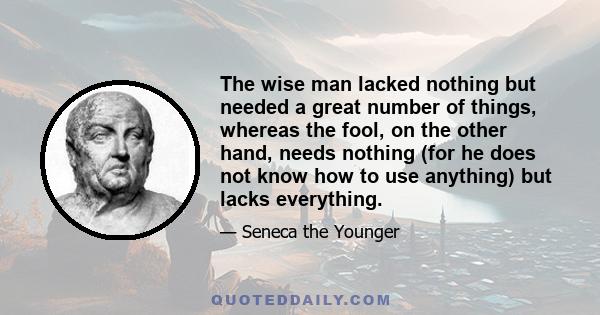 The wise man lacked nothing but needed a great number of things, whereas the fool, on the other hand, needs nothing (for he does not know how to use anything) but lacks everything.