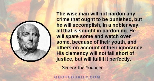 The wise man will not pardon any crime that ought to be punished, but he will accomplish, in a nobler way, all that is sought in pardoning. He will spare some and watch over some, because of their youth, and others on