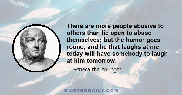 There are more people abusive to others than lie open to abuse themselves; but the humor goes round, and he that laughs at me today will have somebody to laugh at him tomorrow.