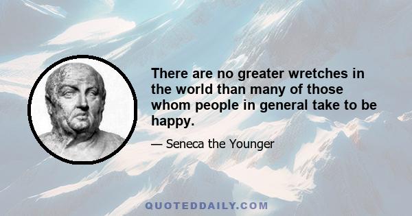 There are no greater wretches in the world than many of those whom people in general take to be happy.