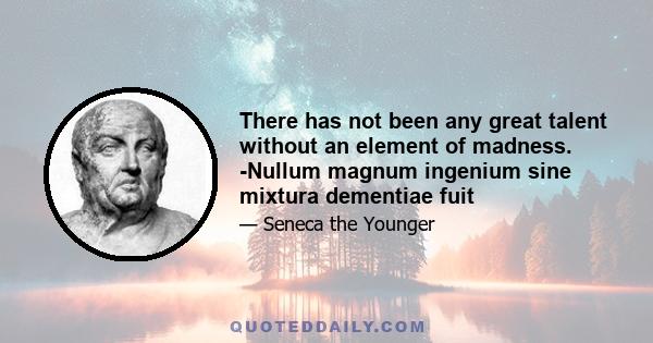 There has not been any great talent without an element of madness. -Nullum magnum ingenium sine mixtura dementiae fuit