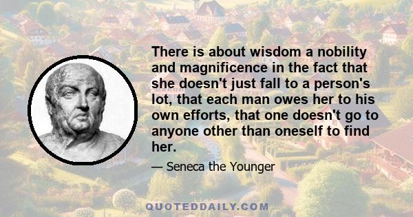 There is about wisdom a nobility and magnificence in the fact that she doesn't just fall to a person's lot, that each man owes her to his own efforts, that one doesn't go to anyone other than oneself to find her.