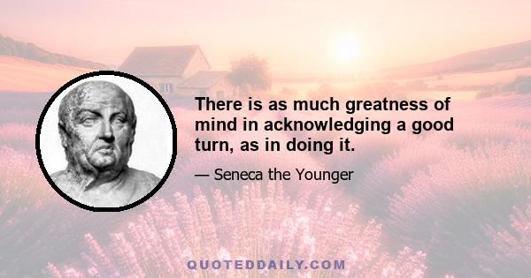 There is as much greatness of mind in acknowledging a good turn, as in doing it.