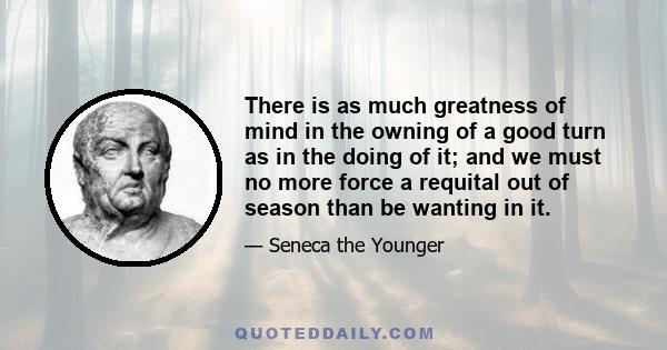 There is as much greatness of mind in the owning of a good turn as in the doing of it; and we must no more force a requital out of season than be wanting in it.