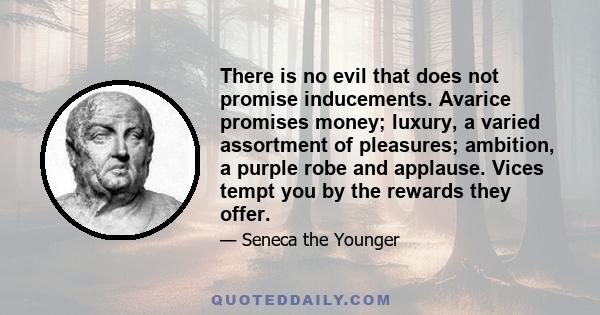 There is no evil that does not promise inducements. Avarice promises money; luxury, a varied assortment of pleasures; ambition, a purple robe and applause. Vices tempt you by the rewards they offer.