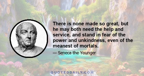 There is none made so great, but he may both need the help and service, and stand in fear of the power and unkindness, even of the meanest of mortals.