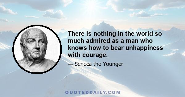 There is nothing in the world so much admired as a man who knows how to bear unhappiness with courage.