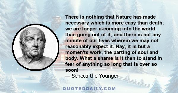 There is nothing that Nature has made necessary which is more easy than death; we are longer a-coming into the world than going out of it; and there is not any minute of our lives wherein we may not reasonably expect