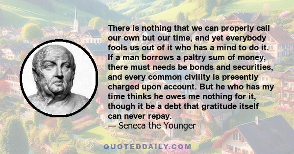 There is nothing that we can properly call our own but our time, and yet everybody fools us out of it who has a mind to do it. If a man borrows a paltry sum of money, there must needs be bonds and securities, and every