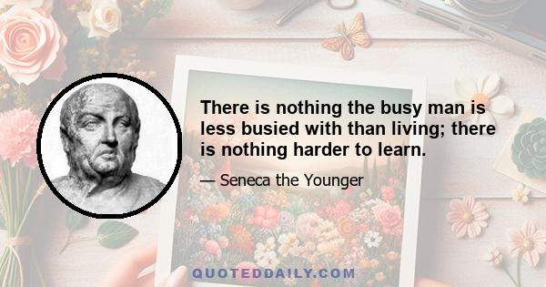 There is nothing the busy man is less busied with than living; there is nothing harder to learn.