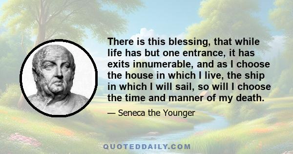 There is this blessing, that while life has but one entrance, it has exits innumerable, and as I choose the house in which I live, the ship in which I will sail, so will I choose the time and manner of my death.