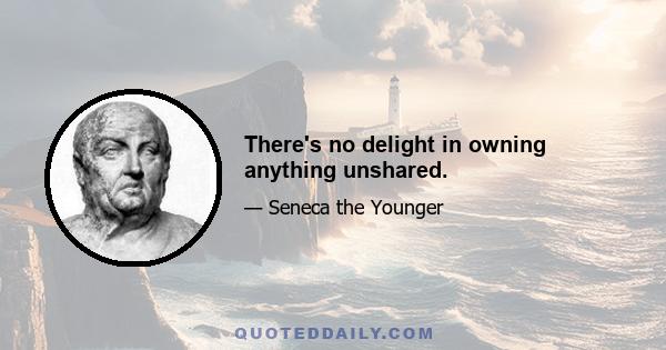 There's no delight in owning anything unshared.