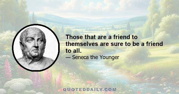 Those that are a friend to themselves are sure to be a friend to all.