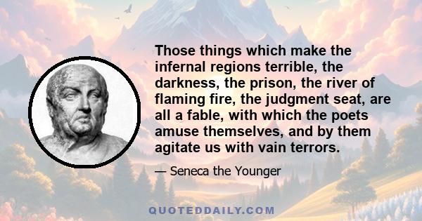 Those things which make the infernal regions terrible, the darkness, the prison, the river of flaming fire, the judgment seat, are all a fable, with which the poets amuse themselves, and by them agitate us with vain