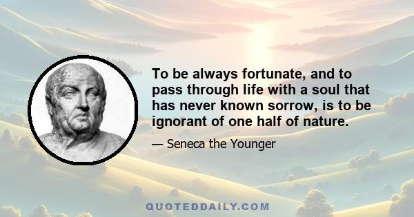 To be always fortunate, and to pass through life with a soul that has never known sorrow, is to be ignorant of one half of nature.