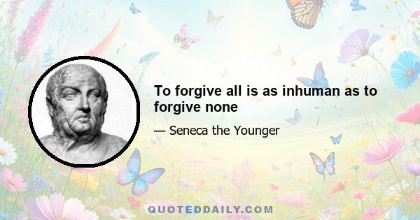 To forgive all is as inhuman as to forgive none