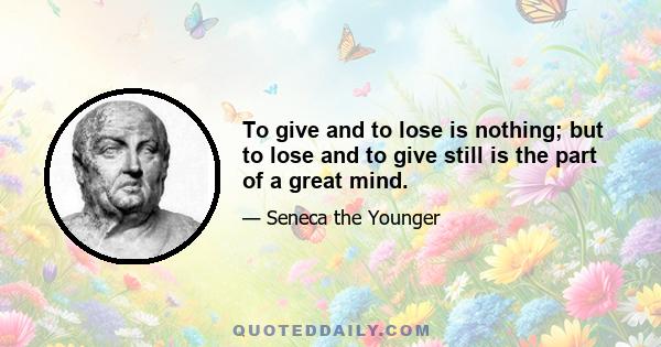 To give and to lose is nothing; but to lose and to give still is the part of a great mind.