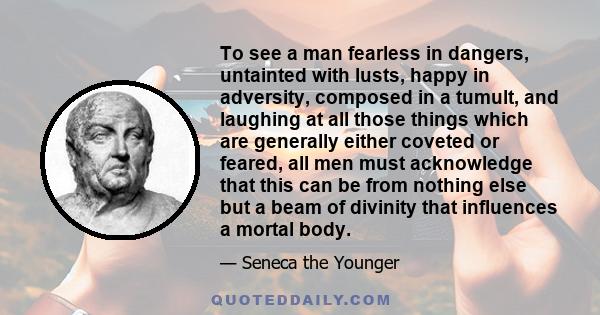 To see a man fearless in dangers, untainted with lusts, happy in adversity, composed in a tumult, and laughing at all those things which are generally either coveted or feared, all men must acknowledge that this can be