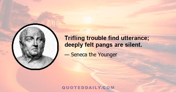 Trifling trouble find utterance; deeply felt pangs are silent.