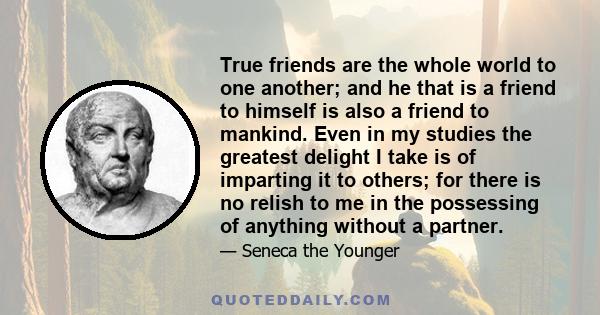 True friends are the whole world to one another; and he that is a friend to himself is also a friend to mankind. Even in my studies the greatest delight I take is of imparting it to others; for there is no relish to me