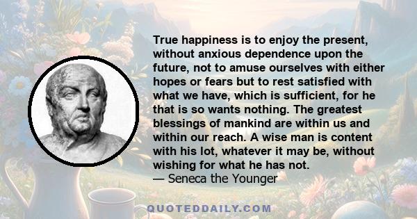 True happiness is to enjoy the present, without anxious dependence upon the future, not to amuse ourselves with either hopes or fears but to rest satisfied with what we have, which is sufficient, for he that is so wants 