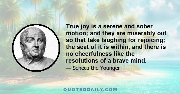 True joy is a serene and sober motion; and they are miserably out so that take laughing for rejoicing; the seat of it is within, and there is no cheerfulness like the resolutions of a brave mind.