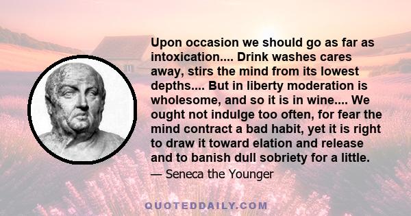 Upon occasion we should go as far as intoxication.... Drink washes cares away, stirs the mind from its lowest depths.... But in liberty moderation is wholesome, and so it is in wine.... We ought not indulge too often,