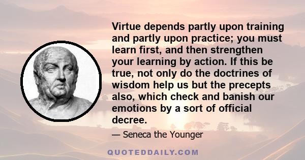 Virtue depends partly upon training and partly upon practice; you must learn first, and then strengthen your learning by action. If this be true, not only do the doctrines of wisdom help us but the precepts also, which