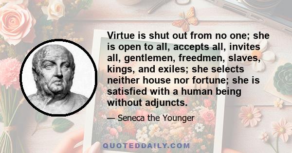 Virtue is shut out from no one; she is open to all, accepts all, invites all, gentlemen, freedmen, slaves, kings, and exiles; she selects neither house nor fortune; she is satisfied with a human being without adjuncts.