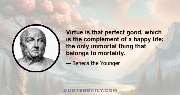 Virtue is that perfect good, which is the complement of a happy life; the only immortal thing that belongs to mortality.