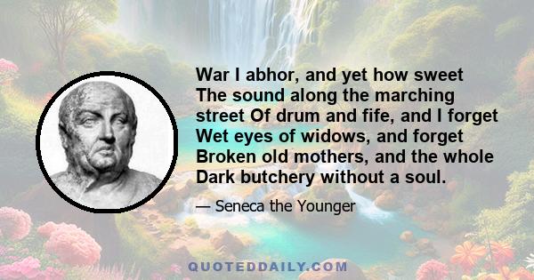 War I abhor, and yet how sweet The sound along the marching street Of drum and fife, and I forget Wet eyes of widows, and forget Broken old mothers, and the whole Dark butchery without a soul.